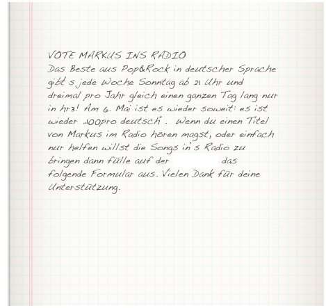 VOTE MARKUS INS RADIODas Beste aus Pop&Rock in deutscher Sprache gibt‘s jede Woche Sonntag ab 21 Uhr und dreimal pro Jahr gleich einen ganzen Tag lang nur in hr3! Am 6. Mai ist es wieder soweit: es ist wieder „100pro deutsch“.  Wenn du einen Titel von Markus im Radio hören magst, oder einfach nur helfen willst die Songs in‘s Radio zu bringen dann fülle auf der hr3-Seite das folgende Formular aus. Vielen Dank für deine Unterstützung.